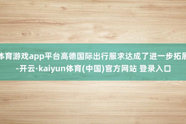 体育游戏app平台高德国际出行服求达成了进一步拓展-开云·kaiyun体育(中国)官方网站 登录入口