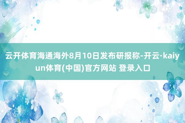 云开体育海通海外8月10日发布研报称-开云·kaiyun体育(中国)官方网站 登录入口