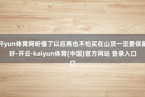 开yun体育网听懂了以后再也不怕买在山顶一定要保藏好-开云·kaiyun体育(中国)官方网站 登录入口