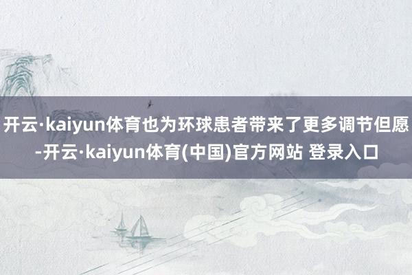 开云·kaiyun体育也为环球患者带来了更多调节但愿-开云·kaiyun体育(中国)官方网站 登录入口