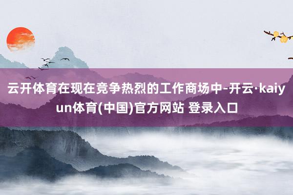 云开体育在现在竞争热烈的工作商场中-开云·kaiyun体育(中国)官方网站 登录入口
