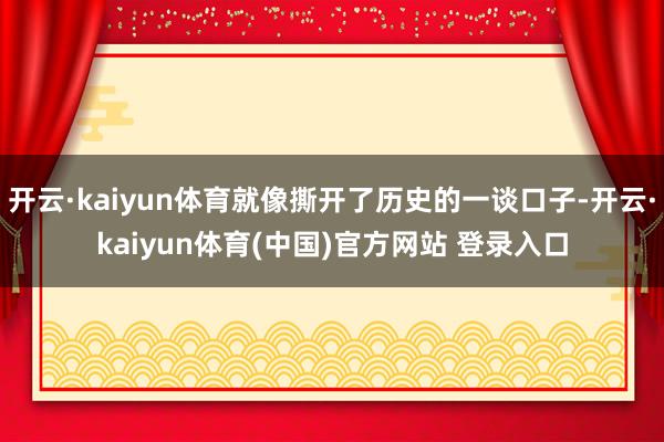 开云·kaiyun体育就像撕开了历史的一谈口子-开云·kaiyun体育(中国)官方网站 登录入口