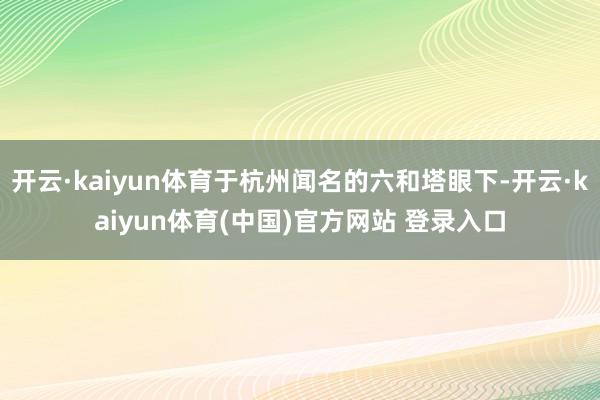 开云·kaiyun体育于杭州闻名的六和塔眼下-开云·kaiyun体育(中国)官方网站 登录入口