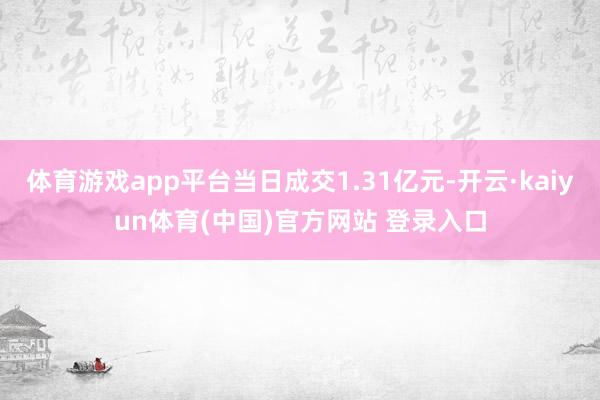 体育游戏app平台当日成交1.31亿元-开云·kaiyun体育(中国)官方网站 登录入口