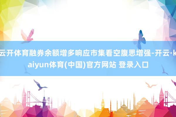 云开体育融券余额增多响应市集看空腹思增强-开云·kaiyun体育(中国)官方网站 登录入口