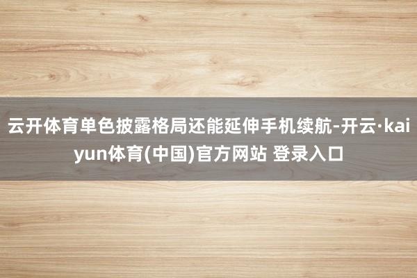 云开体育单色披露格局还能延伸手机续航-开云·kaiyun体育(中国)官方网站 登录入口