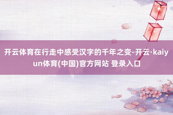 开云体育在行走中感受汉字的千年之变-开云·kaiyun体育(中国)官方网站 登录入口