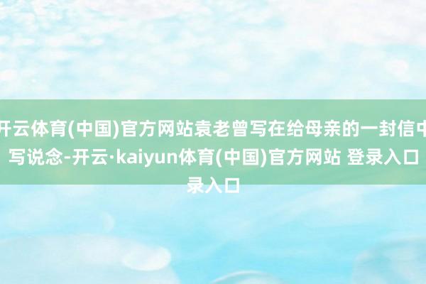 开云体育(中国)官方网站袁老曾写在给母亲的一封信中写说念-开云·kaiyun体育(中国)官方网站 登录入口