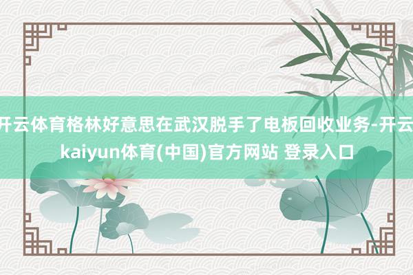 开云体育格林好意思在武汉脱手了电板回收业务-开云·kaiyun体育(中国)官方网站 登录入口