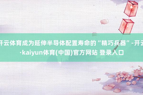 开云体育成为延伸半导体配置寿命的“精巧兵器”-开云·kaiyun体育(中国)官方网站 登录入口