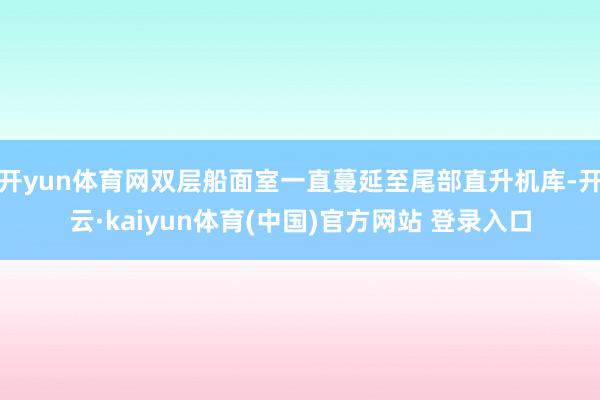 开yun体育网双层船面室一直蔓延至尾部直升机库-开云·kaiyun体育(中国)官方网站 登录入口