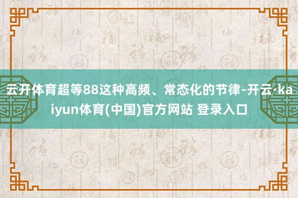 云开体育超等88这种高频、常态化的节律-开云·kaiyun体育(中国)官方网站 登录入口