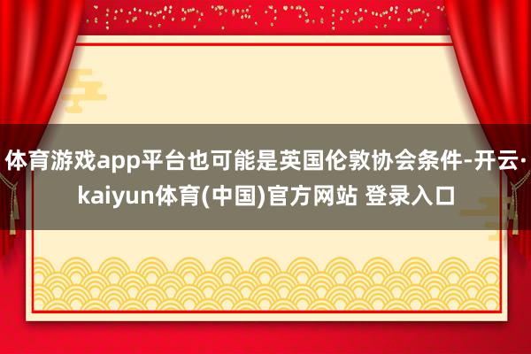 体育游戏app平台也可能是英国伦敦协会条件-开云·kaiyun体育(中国)官方网站 登录入口