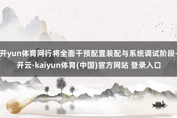 开yun体育网行将全面干预配置装配与系统调试阶段-开云·kaiyun体育(中国)官方网站 登录入口